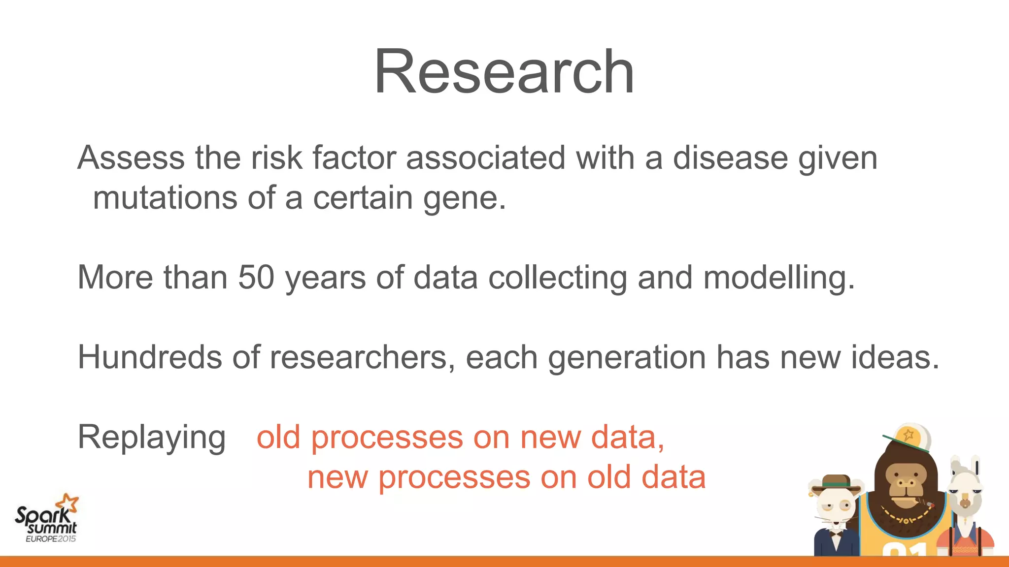 Assess the risk factor associated with a disease given
mutations of a certain gene.
More than 50 years of data collecting and modelling.
Hundreds of researchers, each generation has new ideas.
Replaying old processes on new data,
new processes on old data
Research
 