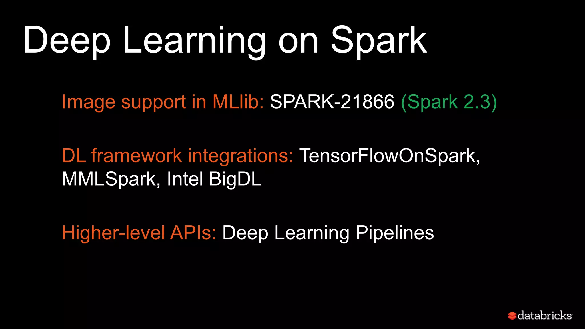 Deep Learning on Spark
Image support in MLlib: SPARK-21866 (Spark 2.3)
DL framework integrations: TensorFlowOnSpark,
MMLSpark, Intel BigDL
Higher-level APIs: Deep Learning Pipelines
 