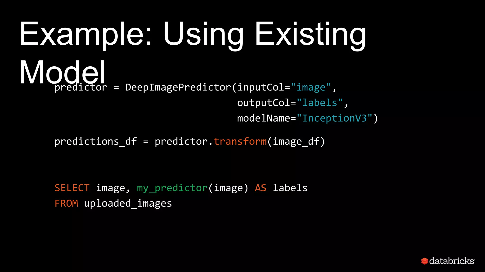 Example: Using Existing
Modelpredictor = DeepImagePredictor(inputCol="image",
outputCol="labels",
modelName="InceptionV3")
predictions_df = predictor.transform(image_df)
SELECT image, my_predictor(image) AS labels
FROM uploaded_images
 