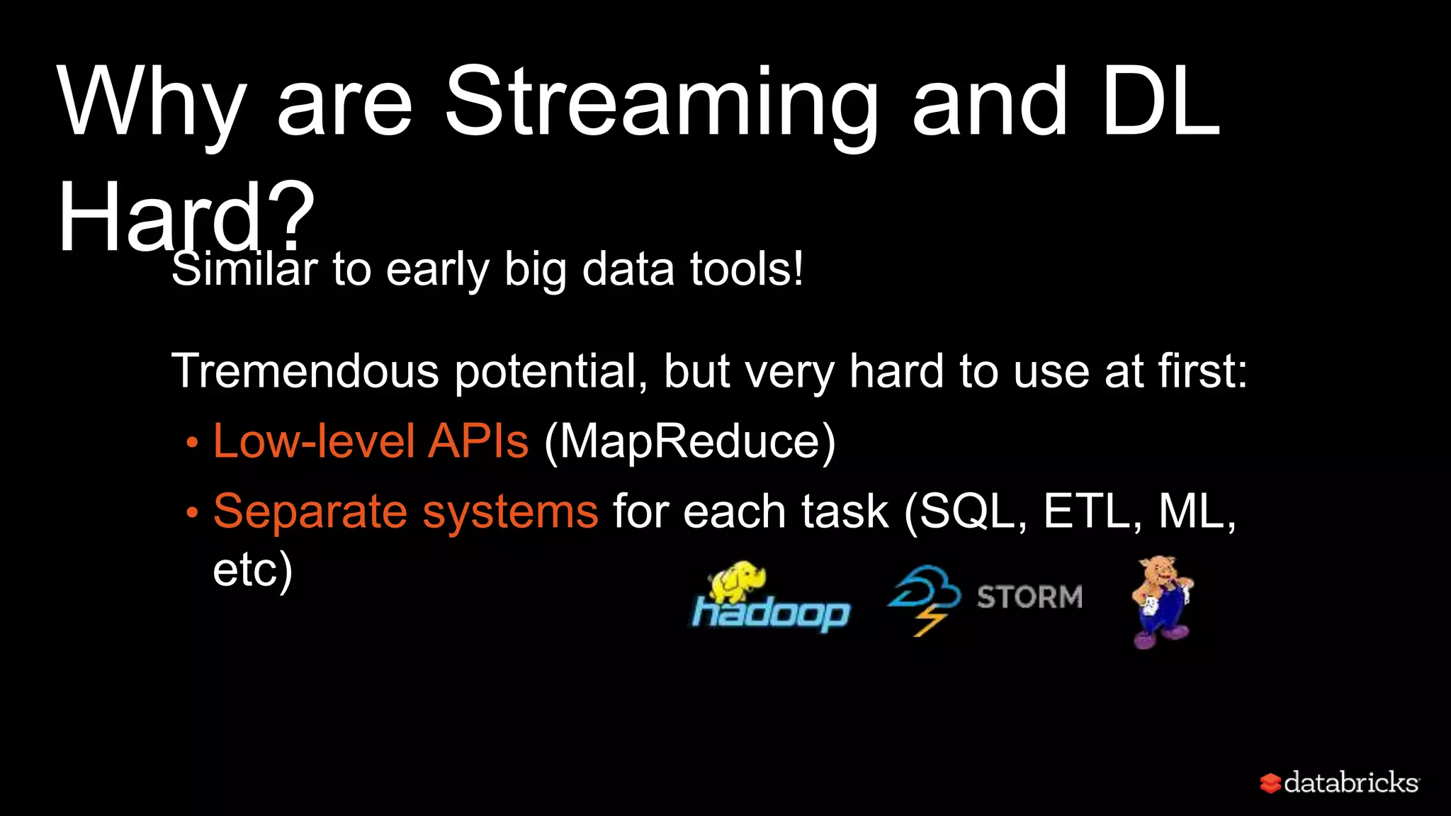 Why are Streaming and DL
Hard?Similar to early big data tools!
Tremendous potential, but very hard to use at first:
• Low-level APIs (MapReduce)
• Separate systems for each task (SQL, ETL, ML,
etc)
 