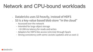 Network and CPU-bound workloads
- Databricks uses S3 heavily, instead of HDFS
- S3 is a key-value based blob store “in the cloud”
- Accessed over the network
- Intended for large object storage
- ~10-200 ms latency for reads and writes
- Adapters for HDFS-like access (s3n/s3a) through Spark
- Strong consistency with some caveats (updates and us-east-1)
 