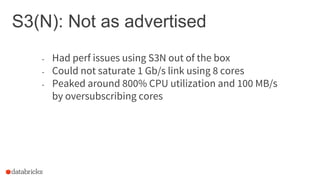 S3(N): Not as advertised
- Had perf issues using S3N out of the box
- Could not saturate 1 Gb/s link using 8 cores
- Peaked around 800% CPU utilization and 100 MB/s
by oversubscribing cores
 