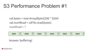 S3 Performance Problem #1
val bytes = new Array[Byte](256 * 1024)
val numRead = s3File.read(bytes)
numRead = ?
8999 1 8999 1 8999 1 8999 1 8999 1 8999 1
Answer: buffering!
 
