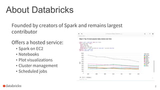 About Databricks
Offers a hosted service:
• Spark on EC2
• Notebooks
• Plot visualizations
• Cluster management
• Scheduled jobs
2
Founded by creators of Spark and remains largest
contributor
 