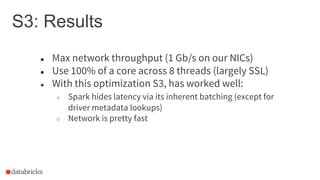 S3: Results
● Max network throughput (1 Gb/s on our NICs)
● Use 100% of a core across 8 threads (largely SSL)
● With this optimization S3, has worked well:
○ Spark hides latency via its inherent batching (except for
driver metadata lookups)
○ Network is pretty fast
 