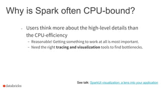 Why is Spark often CPU-bound?
- Users think more about the high-level details than
the CPU-efficiency
- Reasonable! Getting something to work at all is most important.
- Need the right tracing and visualization tools to find bottlenecks.
See talk: SparkUI visualization: a lens into your application
 