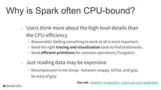 Why is Spark often CPU-bound?
- Just reading data may be expensive
- Decompression is not cheap - between snappy, lzf/lzo, and gzip,
be wary of gzip
See talk: SparkUI visualization: a lens into your application
- Users think more about the high-level details than
the CPU-efficiency
- Reasonable! Getting something to work at all is most important.
- Need the right tracing and visualization tools to find bottlenecks.
- Need efficient primitives for common operations (Tungsten).
 