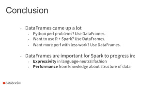 Conclusion
- DataFrames came up a lot
- Python perf problems? Use DataFrames.
- Want to use R + Spark? Use DataFrames.
- Want more perf with less work? Use DataFrames.
- DataFrames are important for Spark to progress in:
- Expressivity in language-neutral fashion
- Performance from knowledge about structure of data
 