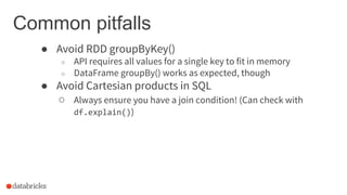 Common pitfalls
● Avoid RDD groupByKey()
○ API requires all values for a single key to fit in memory
○ DataFrame groupBy() works as expected, though
● Avoid Cartesian products in SQL
○ Always ensure you have a join condition! (Can check with
df.explain())
 
