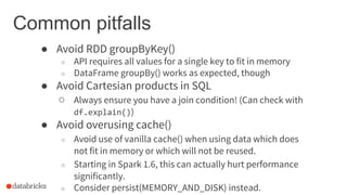 Common pitfalls
● Avoid RDD groupByKey()
○ API requires all values for a single key to fit in memory
○ DataFrame groupBy() works as expected, though
● Avoid Cartesian products in SQL
○ Always ensure you have a join condition! (Can check with
df.explain())
● Avoid overusing cache()
○ Avoid use of vanilla cache() when using data which does
not fit in memory or which will not be reused.
○ Starting in Spark 1.6, this can actually hurt performance
significantly.
○ Consider persist(MEMORY_AND_DISK) instead.
 