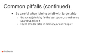 Common pitfalls (continued)
● Be careful when joining small with large table
○ Broadcast join is by far the best option, so make sure
SparkSQL takes it
○ Cache smaller table in memory, or use Parquet
 