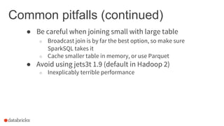Common pitfalls (continued)
● Be careful when joining small with large table
○ Broadcast join is by far the best option, so make sure
SparkSQL takes it
○ Cache smaller table in memory, or use Parquet
● Avoid using jets3t 1.9 (default in Hadoop 2)
○ Inexplicably terrible performance
 