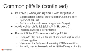 Common pitfalls (continued)
● Be careful when joining small with large table
○ Broadcast join is by far the best option, so make sure
SparkSQL takes it
○ Cache smaller table in memory, or use Parquet
● Avoid using jets3t 1.9 (default in Hadoop 2)
○ Inexplicably terrible performance
● Prefer S3A to S3N (new in Hadoop 2.6.0)
○ Uses AWS SDK to allow for use of advanced features like
KMS encryption
○ Has some nice features, like reusing HTTP connections
○ Recently saw problem related to S3N buffering entire file!
 