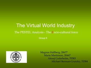 The Virtual World Industry
The PESTEL Analysis - The Socio-cultural force
                 Group 6




                  Magnus Hallberg, 20677
                    Marie Martinson, 20447
                       Alexej Cederholm, 70383
                          Michael Berman-Grutzky, 70384
 