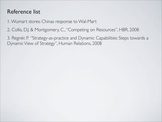 Reference list
1. Wumart stores: Chinas response to Wal-Mart
2. Collis, D.J. & Montgomery, C., “Competing on Resources”, HBR, 2008
3. Regnér, P. “Strategy-as-practice and Dynamic Capabilities: Steps towards a
Dynamic View of Strategy”, Human Relations, 2008
 