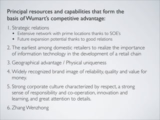 Principal resources and capabilities that form the
basis of Wumart’s competitive advantage:
1. Strategic relations
  • Extensive network with prime locations thanks to SOE’s
  • Future expansion potential thanks to good relations
2. The earliest among domestic retailers to realize the importance
   of information technology in the development of a retail chain
3. Geographical advantage / Physical uniqueness
4. Widely recognized brand image of reliability, quality and value for
   money.
5. Strong corporate culture characterized by respect, a strong
   sense of responsibility and co-operation, innovation and
   learning, and great attention to details.
6. Zhang Wenzhong
 