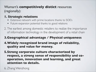 Wumart’s competitively distict resources
(regionally):
1. Strategic relations
  • Extensive network with prime locations thanks to SOE’s
  • Future expansion potential thanks to good relations
2. The earliest among domestic retailers to realize the importance
   of information technology in the development of a retail chain
3.Geographical advantage / Physical uniqueness
4.Widely recognized brand image of reliability,
  quality and value for money.
5.Strong corporate culture characterized by
  respect, a strong sense of responsibility and co-
  operation, innovation and learning, and great
  attention to details.
6. Zhang Wenzhong
 