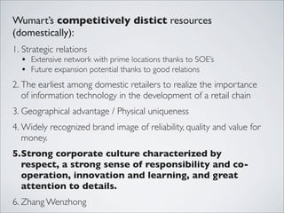 Wumart’s competitively distict resources
(domestically):
1. Strategic relations
  • Extensive network with prime locations thanks to SOE’s
  • Future expansion potential thanks to good relations
2. The earliest among domestic retailers to realize the importance
   of information technology in the development of a retail chain
3. Geographical advantage / Physical uniqueness
4. Widely recognized brand image of reliability, quality and value for
   money.
5.Strong corporate culture characterized by
  respect, a strong sense of responsibility and co-
  operation, innovation and learning, and great
  attention to details.
6. Zhang Wenzhong
 