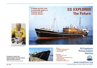 www.ssexplorer.org
SS EXPLORER
The Future
Oct. 2017
Patrons:
• The Oﬃce of The Lord Provost
of The City of Edinburgh
• John Dunn MBE
Supporters:
• The Rotary Club of Leith
• Adam McVey
Leader of the City of Edinburgh Council
• Deidre Brock MP
• Ben Macpherson MSP
• The Salveson ex-Whalers Club
The SS Explorer today in Leith Docks
SS Explorer
Preservation
Society
Company limited by guarantee - SC156992 • Registered charity - SCO23518
SS Explorer is listed in the
National Register of Historic Vessels,
National Historic Ships UK.
www.nationalhistoricships.org.uk
“A unique survivor from
a remarkable chapter in
Scottish and UK
maritime history.”
One of our highly skilled technicians overhauling
the air start valve for the harbour generator.
The SS Explorer in the 1950s
 
