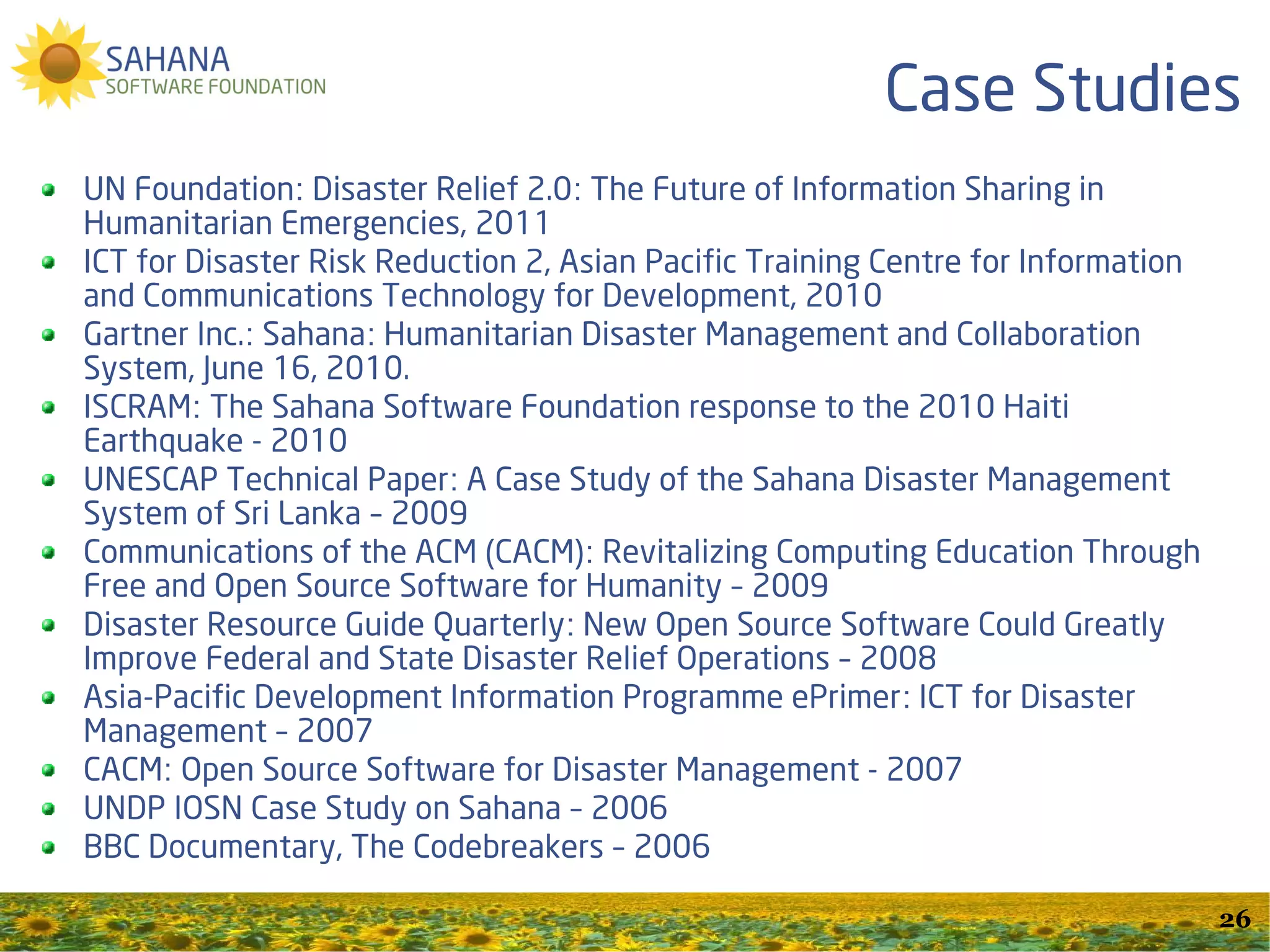 SSF Community Development
                                  Programs
Our Vision is to build and sustain a global open and
collaborative community of contributors to
information and communications technologies for
disaster management. To this end, we support:
  Google Summer of Code / Google Code-In
  RHoK / GWOB Hackathons
  Grace Hopper Celebration Codeathon for Humanity
  HFOSS Project & ISCRAM Partnership
  SahanaCamps
               GET INVOLVED TODAY!
                                                       26
 