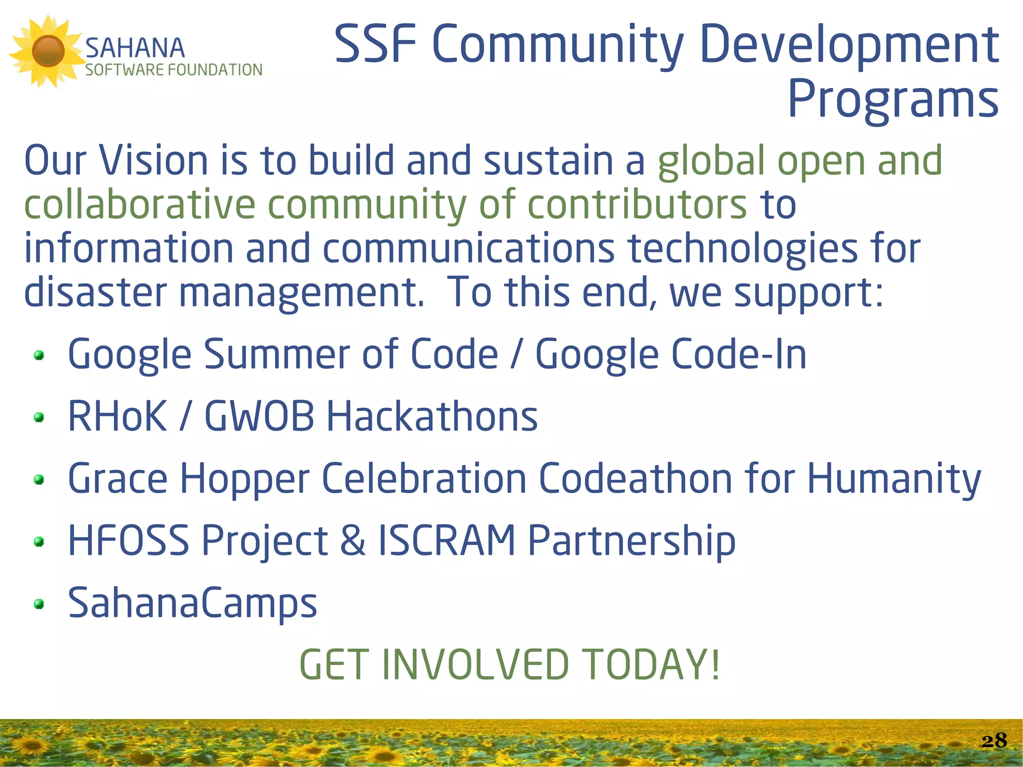 Free and Open Source Software Projects

Freedom to use, analyze, modify and re-distribute
       Available for everybody at no cost
      Open for research and development
Collaboratively developed by a Global community
                Sahana Software Foundation
                http://SahanaFoundation.org
                Info@SahanaFoundation.org
                   @SahanaFOSS #Sahana
          http://www.slideshare.net/SahanaFOSS
                                                    28
 