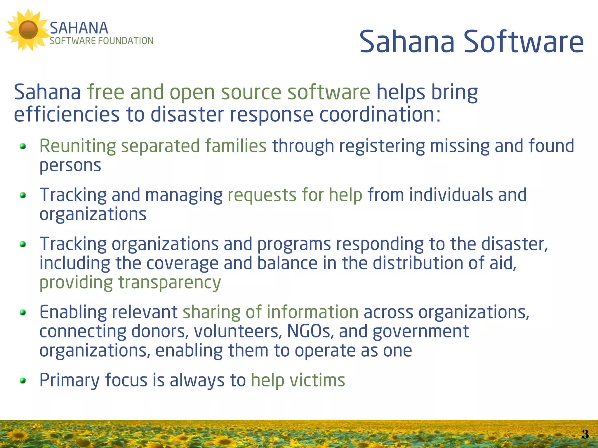 Sahana Software
Sahana free and open source software helps bring
efficiencies to disaster response coordination:
  Reuniting separated families through registering missing and found
  persons
  Tracking and managing requests for help from individuals and
  organizations
  Tracking organizations and programs responding to the disaster,
  including the coverage and balance in the distribution of aid,
  providing transparency
  Enabling relevant sharing of information across organizations,
  connecting donors, volunteers, NGOs, and government
  organizations, enabling them to operate as one
  Primary focus is always to help victims

                                                                       3
 