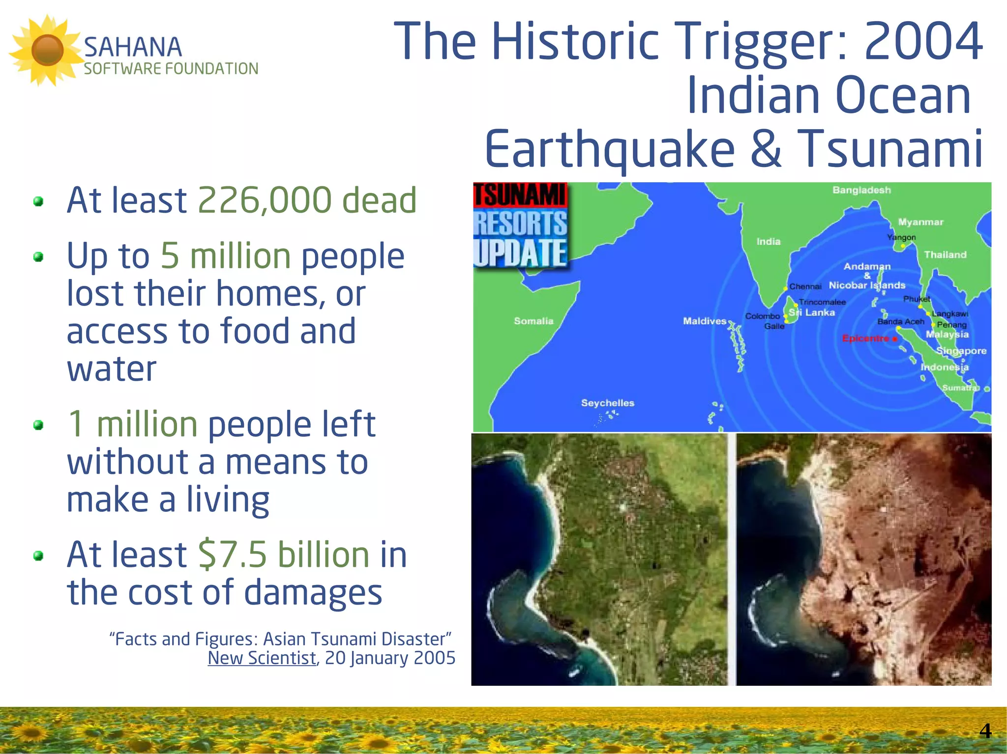 The Historic Trigger: 2004
                                                   Indian Ocean
                                         Earthquake & Tsunami
At least 226,000 dead
Up to 5 million people
lost their homes, or
access to food and
water
1 million people left
without a means to
make a living
At least $7.5 billion in
the cost of damages
   “Facts and Figures: Asian Tsunami Disaster”
                New Scientist, 20 January 2005


                                                               4
 