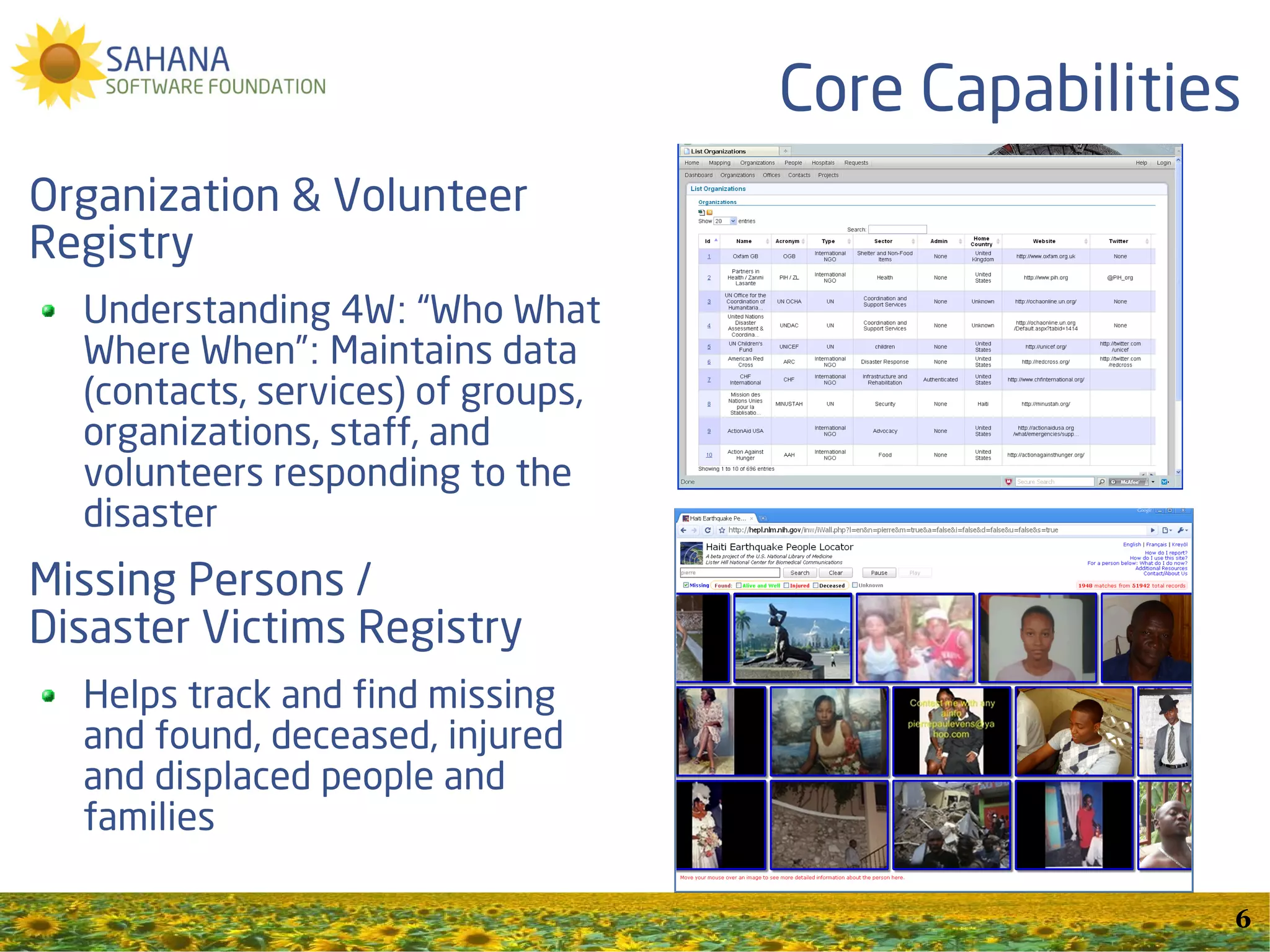 Core Capabilities
Organization & Volunteer
Registry
  Understanding 4W: “Who What
  Where When”: Maintains data
  (contacts, services) of groups,
  organizations, staff, and
  volunteers responding to the
  disaster
Missing Persons /
Disaster Victims Registry
  Helps track and find missing
  and found, deceased, injured
  and displaced people and
  families

                                                    6
 