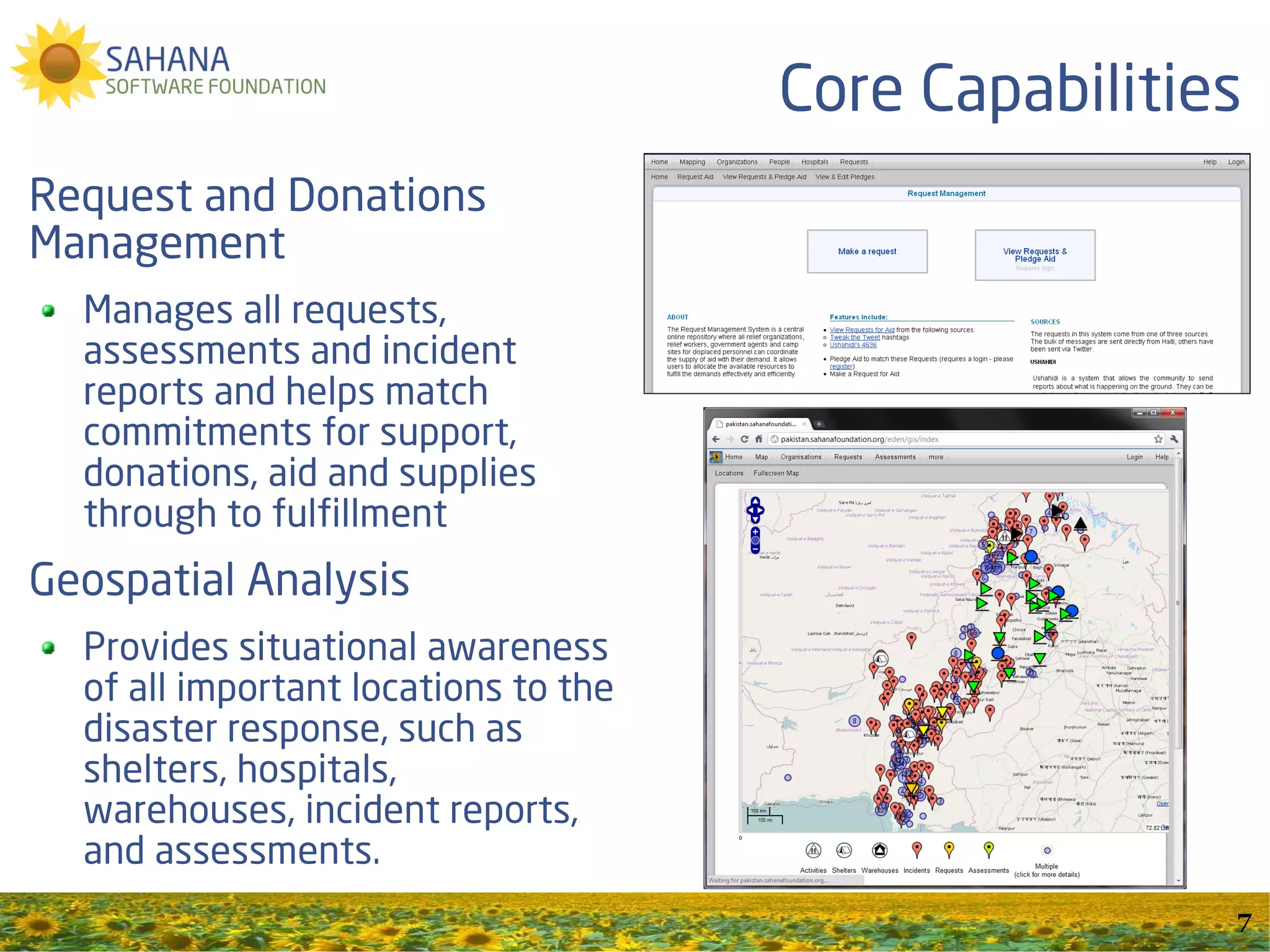 Core Capabilities
Request and Donations
Management
  Manages all requests,
  assessments and incident
  reports and helps match
  commitments for support,
  donations, aid and supplies
  through to fulfillment
Geospatial Analysis
  Provides situational awareness
  of all important locations to the
  disaster response, such as
  shelters, hospitals,
  warehouses, incident reports,
  and assessments.
                                                      7
 