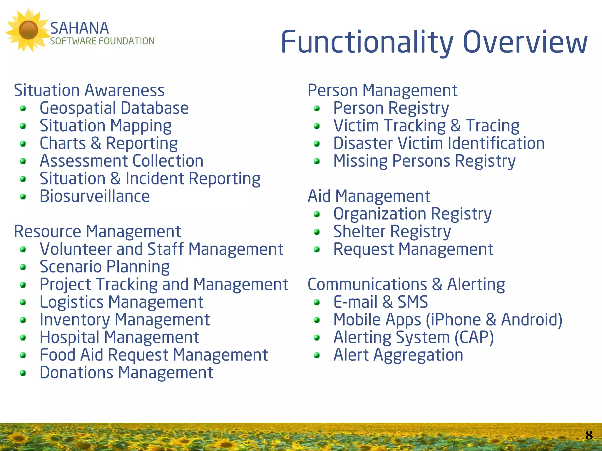 Functionality Overview
Situation Awareness                   Person Management
    Geospatial Database                  Person Registry
    Situation Mapping                    Victim Tracking & Tracing
    Charts & Reporting                   Disaster Victim Identification
    Assessment Collection                Missing Persons Registry
    Situation & Incident Reporting
    Biosurveillance                   Aid Management
                                          Organization Registry
Resource Management                       Shelter Registry
   Volunteer and Staff Management         Request Management
   Scenario Planning
   Project Tracking and Management    Communications & Alerting
   Logistics Management                  E-mail & SMS
   Inventory Management                  Mobile Apps (iPhone & Android)
   Hospital Management                   Alerting System (CAP)
   Food Aid Request Management           Alert Aggregation
   Donations Management


                                                                          8
 