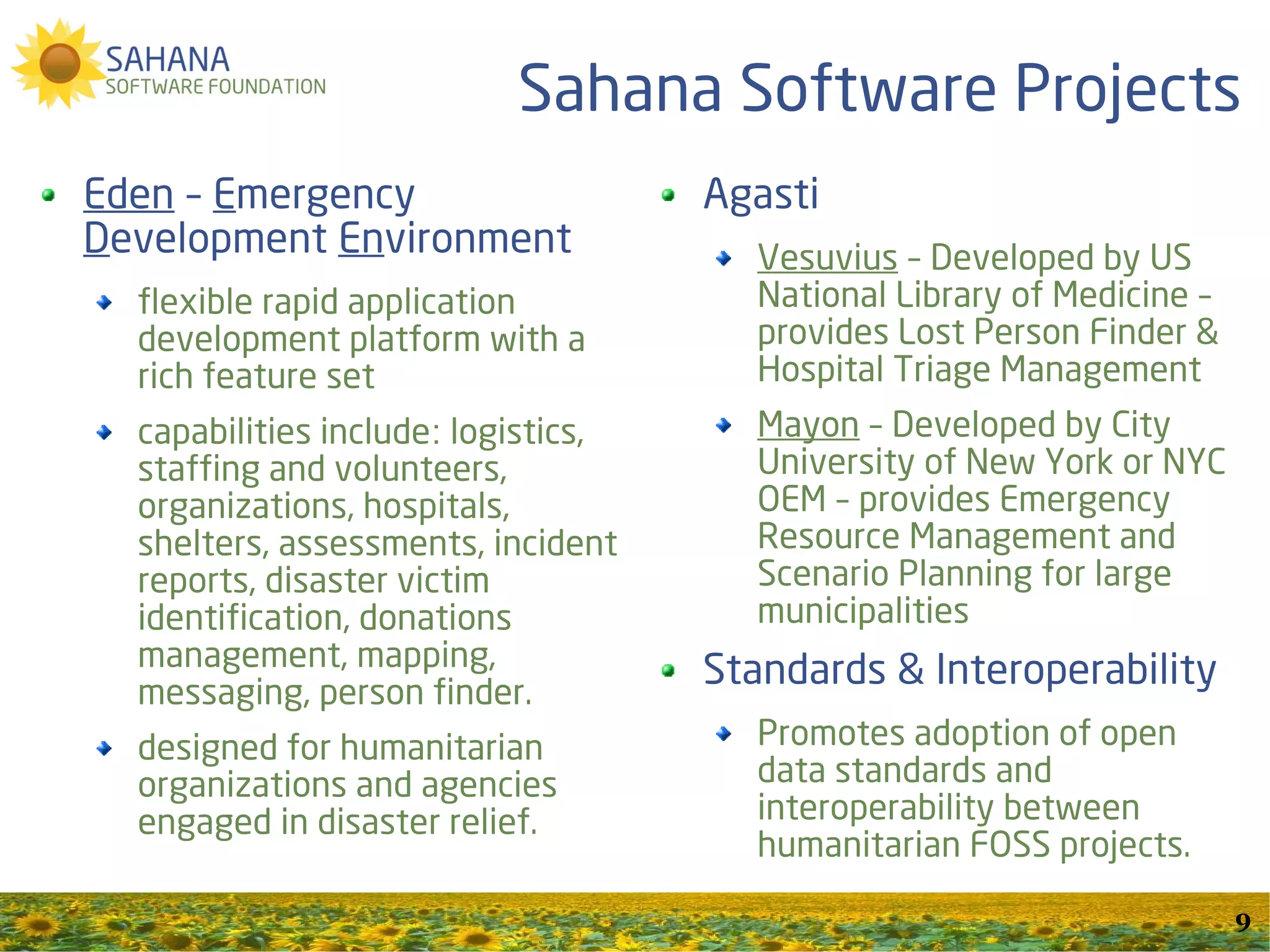 Sahana Software Projects
Eden – Emergency                     Agasti
Development Environment                Vesuvius – Developed by US
  flexible rapid application           National Library of Medicine –
  development platform with a          provides Lost Person Finder &
  rich feature set                     Hospital Triage Management
  capabilities include: logistics,     Mayon – Developed by City
  staffing and volunteers,             University of New York or NYC
  organizations, hospitals,            OEM – provides Emergency
  shelters, assessments, incident      Resource Management and
  reports, disaster victim             Scenario Planning for large
  identification, donations            municipalities
  management, mapping,               Standards & Interoperability
  messaging, person finder.
  designed for humanitarian            Promotes adoption of open
  organizations and agencies           data standards and
  engaged in disaster relief.          interoperability between
                                       humanitarian FOSS projects.

                                                                        9
 