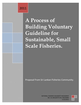 2011


   A Process of
   Building Voluntary
   Guideline for
   Sustainable, Small
   Scale Fisheries.




   Proposal From Sri Lankan Fisheries Community.




                1
                    NATIONAL FISHERIES SOLIDARITY MOVEMENT
                            NO: 10, MALWATTA RD, NEGOMBO
                                                  11/22/2011
 