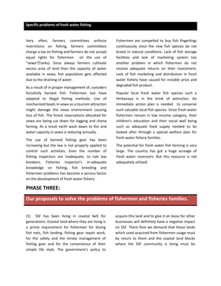 Specific problems of fresh water fishing


Very often, farmers committees enforce                Fishermen are compelled to buy fish fingerlings
restrictions on fishing, farmers committees           continuously since the new fish species do not
charge a tax on fishing and farmers do not accept     breed in natural conditions. Lack of fish storage
equal rights for fishermen on the use of              facilities and lack of marketing system too
"vewa"(Tanks). Since always farmers cultivate         another problem in which fishermen do not
excess area of land than the capacity of water        receive adequate returns on their investment.
available in vewa, fish population gets affected      Lack of fish marketing and distribution in fresh
due to the draining of water.                         water fishery have caused for instable price and
                                                      degraded fish product.
As a result of in proper management of, outsiders
forcefully harvest fish. Fishermen too have           Popular local fresh water fish species such a
adapted to illegal fishing methods. Use of            Hirikanaya is in the brink of extinction. An
mechanized boats in vewa as a tourism attraction      immediate action plan is needed to conserve
might damage the vewa environment causing             such valuable local fish species. Since fresh water
loss of fish. The forest reservations allocated for   fishermen remain in low income category, their
vewa are being cut down for logging and chena         children's education and their social well being
faming. As a result earth wash dawn to the and        such as adequate food supply needed to be
water capacity in vewa is reducing annually.          looked after through a special welfare plan for
                                                      fresh water fishery families.
The use of banned fishing gear has been
increasing but the law is not properly applied to     The potential for fresh water fish farming is very
control such activities. Even the number of           large. The country has got a huge acreage of
fishing inspectors are inadequate, to nab law         fresh water reservoirs. But this resource is not
breakers. Fisheries inspector’s in-adequate           adequately utilized.
knowledge on fishing, fish breeding and
fishermen problems has become a serious factor
on the development of fresh water fishery.

PHASE THREE:
Our proposals to solve the problems of fishermen and fisheries families.


(1) SSF has been living in coastal belt for           acquire this land and to give it on lease for other
generations. Coastal land where they are living is    businesses will definitely have a negative impact
a prime requirement for fishermen for drying          on SSF. There fore we demand that those lands
fish nets, fish landing, fishing gear repair work,    which used acquired from fishermen usage must
for the safety and the timely management of           by return to them and the coastal land blocks
fishing gear and for the convenience of their         where the SSF community is living must be
simple life style. The government's policy to
 