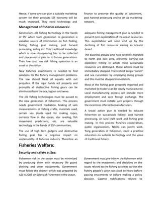 Hence, if some one can plan a suitable marketing      finance to preserve the quality of catchment,
system for their products SSF economy will be         post harvest processing and to set up marketing
much improved. They need technology and               network.
Management of fisheries resources:
Generations old fishing technology in the hands       adequate fishing management plan is needed to
of SSF which from generation to generation is         prevent over exploitation of the ocean resources.
valuable source of information on fish finding,       This exploitation will soon end up by the
fishing, fishing gear making, post harvest            declining of fish resources leaving an oceanic
processing, sailing etc. This traditional knowledge   desert.
which is now disappearing has to be collected
                                                      The business groups who have recently migrated
and processed to pass in to future generations.
                                                      to north and east area, presently earning out
Their low cost, low risk fishing operation is an
                                                      exploitery fishing in which most sustainable
asset to the nation.
                                                      resources are destroyed. These actions must be
New fisheries enactments re needed to find            immediately stopped. They collect Sangu “Conch”
solutions for the fishery management problems.        and sea cucumbers by employing diving groups
The law should treat all equally with out             and this must be stopped immediately.
prejudice. If the legal hands act properly and
                                                      Most of the fishing gear presently imported and
promptly all destructive fishing gears can be
                                                      marketed by traders can be locally manufactured.
eliminated from the sea, lagoon and weva.
                                                      Local manufacturing process will provide more
The old fishing technologies must be passed to        employment and save foreign exchange. The
the new generation of fishermen. This process         government must initiate such projects through
needs government mediation. Making of sails           the incentives offered to manufacturers.
measurements of fishing crafts, materials used,
                                                      A broad action plan is needed to educate
certain sea plants used for making ropes,
                                                      fishermen on sustainable fishery, post harvest
currents flow in the ocean, star reading, fish
                                                      processing, on land craft work and fishing gear
movement predictions, etc. are valuable
                                                      making. In this process fisheries cooperatives,
technology in the hands of SSF communities.
                                                      public organizations, NGOs, can jointly work.
The use of high tech gadgets and destructive          Yong generation of fishermen, need a practical
fishing gear has a negative impact on                 education on suitable technology and the value
sustainability of fisheries industry. Therefore an    of traditional fishery.

Fisheries Welfare:
Security and safety at Sea:
Fishermen risk in the ocean must be minimized         Government must pre-inform the fishermen with
by producing them with necessary life guard           regard to the enactments and decisions on the
clothing and other equipments. Government             issues related to the fishery activities so that the
must follow the charter which was prepared by         fishery people’s voice too could be heard before
ILO in 2007 on Safety of Fishermen in the ocean.      passing enactments or before making a policy
                                                      decision. Gazette notifications related to
 