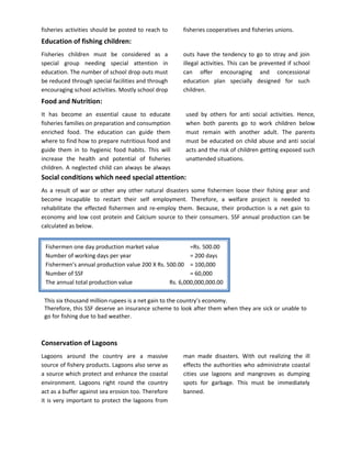 fisheries activities should be posted to reach to    fisheries cooperatives and fisheries unions.
Education of fishing children:
Fisheries children must be considered as a           outs have the tendency to go to stray and join
special group needing special attention in           illegal activities. This can be prevented if school
education. The number of school drop outs must       can offer encouraging and concessional
be reduced through special facilities and through    education plan specially designed for such
encouraging school activities. Mostly school drop    children.
Food and Nutrition:
It has become an essential cause to educate           used by others for anti social activities. Hence,
fisheries families on preparation and consumption     when both parents go to work children below
enriched food. The education can guide them           must remain with another adult. The parents
where to find how to prepare nutritious food and      must be educated on child abuse and anti social
guide them in to hygienic food habits. This will      acts and the risk of children getting exposed such
increase the health and potential of fisheries        unattended situations.
children. A neglected child can always be always
Social conditions which need special attention:
As a result of war or other any other natural disasters some fishermen loose their fishing gear and
become incapable to restart their self employment. Therefore, a welfare project is needed to
rehabilitate the effected fishermen and re-employ them. Because, their production is a net gain to
economy and low cost protein and Calcium source to their consumers. SSF annual production can be
calculated as below.


 Fishermen one day production market value              =Rs. 500.00
 Number of working days per year                        = 200 days
 Fishermen’s annual production value 200 X Rs. 500.00 = 100,000
 Number of SSF                                          = 60,000
 The annual total production value              Rs. 6,000,000,000.00

 This six thousand million rupees is a net gain to the country’s economy.
 Therefore, this SSF deserve an insurance scheme to look after them when they are sick or unable to
 go for fishing due to bad weather.



Conservation of Lagoons
Lagoons around the country are a massive             man made disasters. With out realizing the ill
source of fishery products. Lagoons also serve as    effects the authorities who administrate coastal
a source which protect and enhance the coastal       cities use lagoons and mangroves as dumping
environment. Lagoons right round the country         spots for garbage. This must be immediately
act as a buffer against sea erosion too. Therefore   banned.
it is very important to protect the lagoons from
 