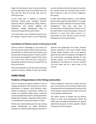 Illegal fish harvesting in vewa must be prevented      must be decided and those fish species should be
by strict application of law. Use of Nylon nets and    the varieties which can naturally breed. Further
nets with less than 85 mm gill traps must be           there should be a plan to conserve indigenous
enforced the ban.                                      fish species.
A joint action plan is needed to coordinate            In fresh water fishery activities, a most difficult
fishermen, fishing union members, fisheries            task has been to get the stake holders in to single
extension officers, beneficiaries, NGOs, fisheries     opinion on matters related to fresh water fishery
professionals, and minister together and               management. There fore some kind of
implement suitable development plans to                communication among fishermen and the rest of
improve and expand fresh water fishery.                the stake holders must be developed. Unity of all
                                                       fishermen in many fresh water sources is a
In the action plan, most suitable fish species must
                                                       requirement for their benefit as well as for the
be selected, required volume of fish fingerlings
                                                       development of fresh water fishery.


Contribution of fisheries women in the process of SSF
Fisheries women’s knowledge on the process of          peaceful and independent life system, fisheries
SSF, post harvest system, fishery family economy,      women awareness in the issues related climate
diversification of income food and nutrition must      change, climate disasters, such as sea erosions,
be improved through education. Fisheries women         gales and also value of mangroves and lagoons to
also must be encouraged to organize them selves        the environment, scavenging attitudes of some
in to unions. Their voice can carry a long way in      business people, use of harmful fishing gear,
developing collective measures to protect SSF and      identification and alertness on tsunami, cyclones
their environment.                                     and tidal waves will be a great asset to the
                                                       country.
They need awareness on the SSF value conserving
country’s economy, stability of their own family,


THIRD PHASE
Problems of Organizations in the Fishing communities:
They are reluctant to organize activities in fear of   finance needed for social work. People also have
revenge, penalization and insecurity. As a result of   got in to frustration on the activities organized by
politicization of people’s social behavior issues      the government and related parties because most
related to patriotism, communities’ welfare has        of the projects started by them never carried out
turned in to individual selfish actions. Instead of    to the expected achievements.
common benefits they look for individual benefits
                                                       The selfish motives of people too has adverse
settling their problems. Organized united actions
                                                       effects on their social development. When the
are considered as unnecessary burden on them
                                                       NGOs work out collective development in spite of
Politics have systematically pave the way to keep      government pressure on them, people’s interest
people disorganized. Ex: NGOs beneficiary              is lying only on financial gains.
activities are curbed by disturbing the channels of
 