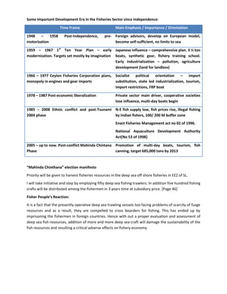 Some Important Development Era in the Fisheries Sector since Independence:

                     Time Frame                         Main Emphasis / Importance / Orientation

1948    –    1958       Post-Independence,       pre- Foreign advisors, develop on European model,
motorization                                          become self-sufficient, no limits to sea

1959 – 1967 1st Ten Year Plan – early Japanese influence – comprehensive plan. 3 ½ ton
modernization. Targets set mostly by imagination boats, synthetic gear, fishery training school.
                                                 Early industrialization – pollution, agriculture
                                                 development (land for landless)

1966 – 1977 Ceylon Fisheries Corporation plans, Socialist   political   orientation     –    import
monopoly in engines and gear imports            substitution, state led industrialization, tourism,
                                                import restrictions, FRP boat

1978 – 1987 Post-economic liberalization                Private sector main driver, cooperative societies
                                                        lose influence, multi-day boats begin

1985 – 2008 Ethnic conflict and post-Tsunami N-E fish supply low, fish prices rise, illegal fishing
2004 phase                                   by Indian fishers, 100/ 200 M buffer zone
                                                        Enact Fisheries Management act no 02 of 1996.
                                                        National Aquaculture Development Authority
                                                        Act[No 53 of 1998]

2005 – up to now. Post-conflict Mahinda Chintana Promotion of multi-day boats, tourism, fish
Phase                                            canning, target 685,000 tons by 2013


“Mahinda Chinthana” election manifesto
Priority will be given to harvest fisheries resources in the deep sea off shore fisheries in EEZ of SL.
I will take initiative and step by employing fifty deep sea fishing trawlers. In addition five hundred fishing
crafts will be distributed among the fishermen in 3 years time at subsidiary price. [Page 46]
Fisher People’s Reaction:
It is a fact that the presently operative deep sea trawling vessels too facing problems of scarcity of fusge
resources and as a result, they are compelled to cross boarders for fishing. This has ended up by
imprisoning the fishermen in foreign countries. Hence with out a proper evaluation and assessment of
deep sea fish resources, addition of more and more deep sea craft will damage the sustainability of the
fish resources and resulting a critical adverse effects on fishery economy.
 