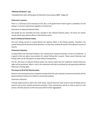 “Mahinda Chinthana” says,
“Subsidized fuel ration will be given to fishermen from January 2006”. [Page 47]


Fishermen’s reaction:
There is a continuous price increase on fuel. But, so fat government haven’t given a subsidiary on fuel
taking it a common requirement applied to all fishermen.
Comments on National Fisheries Policy
SSF people do not contradict the facts included in the national fisheries policy. Yet there are certain
clauses which have adverse effects in the fisheries sector.
No.07 of National Fisheries Policy:
The over fishing carried on coastal fishery has adverse effect in the fishing industry. Therefore, the
coastal fishing will be diverted other directions, so that they could be directed to find optional sources of
income.
Fishermen’s Reaction:
For generations we have been fishing in near coastal shore instead of alienate us from our livelihood. It
is good to find out about new entrants for coastal fishing after tsunami. These excess fishermen and
fishing crafts can be relocated in to other fields of employment.
The No. 08 clause of national fisheries policy has clearly stated that the traditional coastal fishermen
rights will be protected. What is said in the statement will only be achieved by safe guarding traditional
fishermen’s fishing rights.
The clause no 09 of the fisheries policy
Oceanic environmental tourism and game hunting of fish like wise selected. Commercial activities will be
opened without hindrance to fisheries community activities.
Fishermen’s Reaction:
If things implemented as said in the ninth clause, coastal fishermen have to face many hardships due to
tourism and tourism related commercial activities. These disturbances will be on land as well as in the
sea too. And the pressure on fish resources will be further aggregated.
 