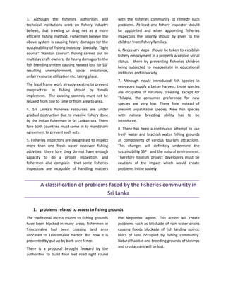 3. Although the fisheries authorities and               with the fisheries community to remedy such
technical institutions work on fishery industry         problems. At least one fishery inspector should
believe, that trawling or drag net as a more            be appointed and when appointing fisheries
efficient fishing method. Fishermen believe the         inspectors the priority should by given to the
above system is causing heavy damages for the           children from fishery families.
sustainability of fishing industry. Specially, "light
                                                        6. Necessary steps should be taken to establish
course" "kandan course”. fishing carried out by
                                                        fishery employment in a properly accepted social
multiday craft owners, do heavy damages to the
                                                        status. there by preventing fisheries children
fish breeding system causing harvest loss for SSF
                                                        being subjected to incapacitate in educational
resulting unemployment, social imbalance,
                                                        institutes and in society.
unfair resource utilization etc. taking place.
                                                        7. Although newly introduced fish species in
The legal frame work already existing to prevent
                                                        reservoirs supply a better harvest, those species
malpractices in fishing should by timely
                                                        are incapable of naturally breeding. Except for
implement. The existing controls must not be
                                                        Thilapia, the consumer preference for new
relaxed from tine to time or from area to area.
                                                        species are very low. There fore instead of
4. Sri Lanka's fisheries resources are under            present unpalatable species. New fish species
gradual destruction due to invasive fishery done        with natural breeding ability has to be
by the Indian fishermen in Sri Lankan sea. There        introduced.
fore both countries must come in to mandatory
                                                        8. There has been a continuous attempt to use
agreement to prevent such acts.
                                                        fresh water and brackish water fishing grounds
5. Fisheries inspectors are designated to inspect       as components of various tourism attractions.
more than one fresh water reservoir fishing             This changes will definitely undermine the
activities there fore they do not have enough           sustainability SSF and the natural environment.
capacity to do a proper inspection, and                 Therefore tourism project developers must be
fishermen also complain that some fisheries             cautions of the impact which would create
inspectors are incapable of handling matters            problems in the society



         A classification of problems faced by the fisheries community in
                                     Sri Lanka

    1. problems related to access to fishing grounds
The traditional access routes to fishing grounds        the Negombo lagoon. This action will create
have been blocked in many areas; fishermen in           problems such as blockade of rain water drains
Trincomalee had been crossing land area                 causing floods blockade of fish landing points,
allocated to Trincomalee harbor. But now it is          blocs of land occupied by fishing community.
prevented by put up by barb wire fence.                 Natural habitat and breeding grounds of shrimps
                                                        and crustaceans will be lost.
There is a proposal brought forward by the
authorities to build four feet road right round
 