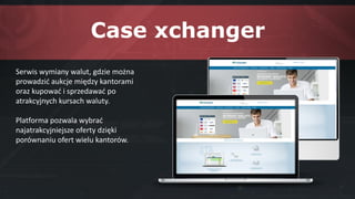 Case xchanger
Serwis wymiany walut, gdzie można
prowadzić aukcje między kantorami
oraz kupować i sprzedawać po
atrakcyjnych kursach waluty.
Platforma pozwala wybrać
najatrakcyjniejsze oferty dzięki
porównaniu ofert wielu kantorów.
 