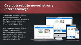 Czy potrzebuję nowej strony
internetowej?
Strony www nie są już tylko dla
komputerów – można je
przeglądać na telefonie, tablecie, a
nawet na wielkim ekranie TV!
Trendy zmieniają się stale.
Oferujemy nowoczesny design
zgodny z najnowszymi
technologiami – profesjonalną
kreację, estetyczną grafikę,
dodatkowe funkcje (blog, sieci
społeczne, multimedia)
 