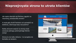 Jak często zdarzyło się Państwu zagubić na
nieznanej, przestarzałej stronie?
A może gdy chcieli Państwo coś sprawdzić na
telefonie, informacje były nieczytelne?
Każdy utracone wejście na stronę może
oznaczać jednego potencjalnego klienta
mniej!
Strona to nie tylko reklama – to narzędzie do
kontaktu ze światem.
Nieprzejrzysta strona to utrata klientów
 