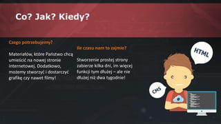 Co? Jak? Kiedy?
Czego potrzebujemy?
Materiałów, które Państwo chcą
umieścić na nowej stronie
internetowej. Dodatkowo,
możemy stworzyć i dostarczyć
grafikę czy nawet filmy!
Ile czasu nam to zajmie?
Stworzenie prostej strony
zabierze kilka dni, im więcej
funkcji tym dłużej – ale nie
dłużej niż dwa tygodnie!
 