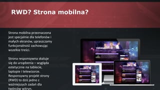 RWD? Strona mobilna?
Strona mobilna przeznaczona
jest specjalnie dla telefonów i
małych ekranów, upraszczamy
funkcjonalność zachowując
wszelkie treści.
Strona responsywna skaluje
się do urządzenia – wygląda
estetycznie na tablecie,
laptopie i telewizorze.
Responsywny projekt strony
(RWD) to dziś jedno z
ważniejszych zadań dla
twórców witryn.
 