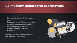 Co możemy dodatkowo zaoferować?
• Bezpłatna konsultacja dot. Istniejącej
strony
• Dodatkowe funkcje: blog, mapa google,
sklep internetowy, aplikacje mobilne
• Darmowa pomoc techniczna
• Przewodniki wideo i bezpłatne
konsultacje
Zajmujemy się też pozycjonowaniem stron,
oraz projektami graficznymi!
 