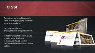 O SSF
Zajmujemy się projektowaniem
stron WWW, pracujemy z wieloma
uznanymi markami.
Łączymy entuzjazm z
profesjonalnym przygotowaniem.
Jesteśmy wszechstronnym studio
projektowym, kochamy
technologie i to, co robimy.
Zadowoleni klienci mówią sami za
siebie…
 