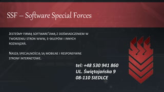 SSF – Software Special Forces
JESTEŚMY FIRMĄ SOFTWARE’OWĄ Z DOŚWIADCZENIEM W
TWORZENIU STRON WWW, E-SKLEPÓW I INNYCH
ROZWIĄZAŃ.
NASZĄ SPECJALNOŚCIĄ SĄ MOBILNE I RESPONSYWNE
STRONY INTERNETOWE.
tel: +48 530 941 860
UL. Świętojańska 9
08-110 SIEDLCE
 
