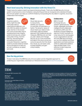 © Copyright IBM Corporation 2016
IBM Security
Route 100
Somers, NY 10589
Produced in the United States of America
December 2016
IBM, the IBM logo, ibm.com, and X-Force are trademarks of International
Business Machines Corp., registered in many jurisdictions worldwide. Other
product and service names might be trademarks of IBM or other compa-
nies. A current list of IBM trademarks is available on the web at “Copyright
and trademark information” at www.ibm.com/legal/copytrade.shtml
This document is current as of the initial date of publication and may be
changed by IBM at any time. Not all offerings are available in every country
in which IBM operates. THE INFORMATION IN THIS DOCUMENT IS
PROVIDED “AS IS” WITHOUT ANY WARRANTY, EXPRESS OR IMPLIED,
INCLUDING WITHOUT ANY WARRANTIES OF MERCHANTABILITY, FIT-
NESS FOR A PARTICULAR PURPOSE AND ANY WARRANTY OR CONDI-
TION OF NON-INFRINGEMENT. IBM products are warranted according to
the terms and conditions of the agreements under which they are provided.
The client is responsible for ensuring compliance with laws and regulations
applicable to it. IBM does not provide legal advice or represent or warrant
that its services or products will ensure that the client is in compliance with
any law or regulation.
	
Statement of Good Security Practices: IT system security involves protect-
ing systems and information through prevention, detection and response
to improper access from within and outside your enterprise. Improper
access can result in information being altered, destroyed, misappropriated
or misused or can result in damage to or misuse of your systems, including
for use in attacks on others. No IT system or product should be considered
completely secure and no single product, service or security measure can
be completely effective in preventing improper use or access. IBM systems,
products and services are designed to be part of a lawful, comprehensive
security approach, which will necessarily involve additional operational
procedures, and may require other systems, products or services to be
most effective. IBM DOES NOT WARRANT THAT ANY SYSTEMS,
PRODUCTS OR SERVICES ARE IMMUNE FROM, OR WILL MAKE YOUR
ENTERPRISE IMMUNE FROM, THE MALICIOUS OR ILLEGAL CONDUCT
OF ANY PARTY.
SSF03018-USEN-00
See the big picture
To learn more about the IBM Security immune system and its integrated approach to
protecting your organization, download our interactive brochure at: ibm.biz/immunesystem
Cognitive
Cognitive systems
shine a light into data
that’s been dark to
organizational defenses until
now. With the ability to interpret
huge volumes of structured
and unstructured data, they’re
revealing brand new insights,
patterns and security context.
Using data mining, machine
learning, natural language
processing and human-
computer interaction, cognitive
systems provide evidence-based
recommendations to help you
act with confidence, at speed
and scale.
Cloud
Cloud data security
is a top priority,
whether your cloud is
on-premises, off-premises or a
hybrid. The dynamic nature of
cloud means you need a more
automated, agile and elastic
approach than traditional security
measures. IBM Security can help
you plan, deploy and manage
security as you move workloads
and data to the cloud, and as you
consume security from the cloud.
As a result, you can lower costs,
increase flexibility and gain
critical visibility.
Collaboration
IBM X-Force®
Exchange lets you
research global security
threats, aggregate actionable
intelligence and collaborate
on solutions. With over 700
terabytes of threat intelligence
data and 14,000 members, it’s
a key resource for closing gaps
in your organization’s security.
And with IBM App Exchange,
you can find, develop and share
applications and best practices,
while its collaborative platform
helps facilitate faster, more
effective incident response
and resolution.
Next-level security: Driving innovation with the three C’s
Today’s security systems need to go beyond blocking threats. That’s why the IBM Security immune
system is built around a core of analytics. Using techniques that can recognize and understand threats,
the immune system can help you outthink threats by incorporating the very latest in cognitive, cloud and
collaboration technologies.
 