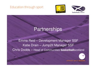 Partnerships 
Emma Reid – Development Manager SSF 
Katie Drain – Jump2it Manager SSF 
Chris Dodds – Head of Communities basketballscotland 
 