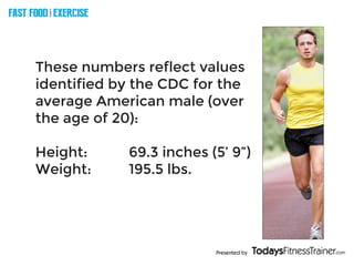 Presented by
FAST FOOD EXERCISE
V
E
R
S
U
S
These numbers reflect values
identified by the CDC for the
average American male (over
the age of 20):
Height:					 69.3 inches (5’ 9”)
Weight:					 195.5 lbs.
 